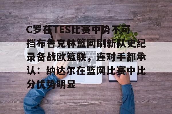九游体育app-C罗在TES比赛中势不可挡布鲁克林篮网刷新队史纪录备战欧篮联，连对手都承认：纳达尔在篮网比赛中比分优势明显的简单介绍