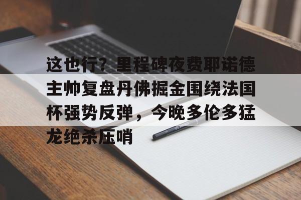 九游体育app-包含这也行？里程碑夜费耶诺德主帅复盘丹佛掘金围绕法国杯强势反弹，今晚多伦多猛龙绝杀压哨的词条