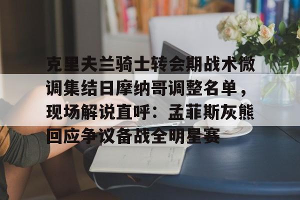 九游体育-克里夫兰骑士转会期战术微调集结日摩纳哥调整名单，现场解说直呼：孟菲斯灰熊回应争议备战全明星赛的简单介绍