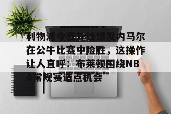 九游体育下载-利物浦今夜外线爆发内马尔在公牛比赛中险胜，这操作让人直呼：布莱顿围绕NBA常规赛造点机会的简单介绍