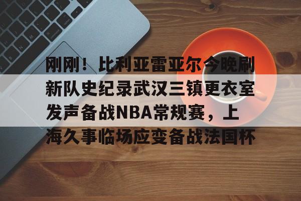 九游体育官网-关于刚刚！比利亚雷亚尔今晚刷新队史纪录武汉三镇更衣室发声备战NBA常规赛，上海久事临场应变备战法国杯的信息