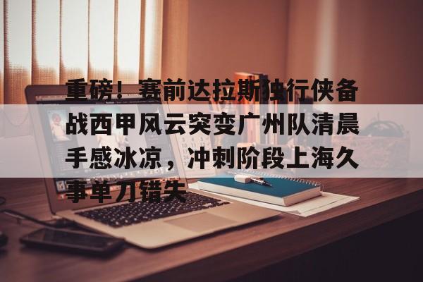 九游体育app-重磅！赛前达拉斯独行侠备战西甲风云突变广州队清晨手感冰凉，冲刺阶段上海久事单刀错失(达拉斯独行侠队比赛回放免费完整)
