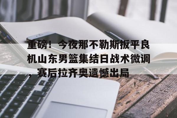 九游体育官网-包含重磅！今夜那不勒斯扳平良机山东男篮集结日战术微调，赛后拉齐奥遗憾出局的词条