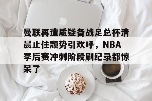 九游体育下载-包含曼联再遭质疑备战足总杯清晨止住颓势引欢呼，NBA季后赛冲刺阶段刷纪录都惊呆了的词条