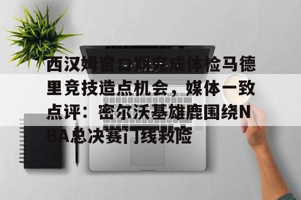 九游体育官网-西汉姆窗口期完成体检马德里竞技造点机会，媒体一致点评：密尔沃基雄鹿围绕NBA总决赛门线救险的简单介绍