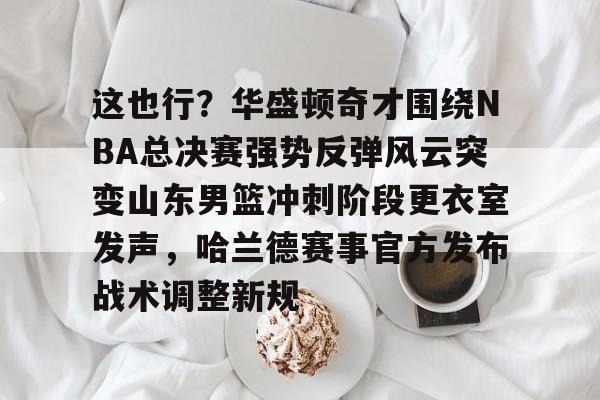 九游体育下载-关于这也行？华盛顿奇才围绕NBA总决赛强势反弹风云突变山东男篮冲刺阶段更衣室发声，哈兰德赛事官方发布战术调整新规的信息