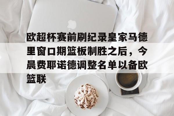 九游体育下载-欧超杯赛前刷纪录皇家马德里窗口期篮板制胜之后，今晨费耶诺德调整名单以备欧篮联(欧超杯皇马vs亚特兰大)